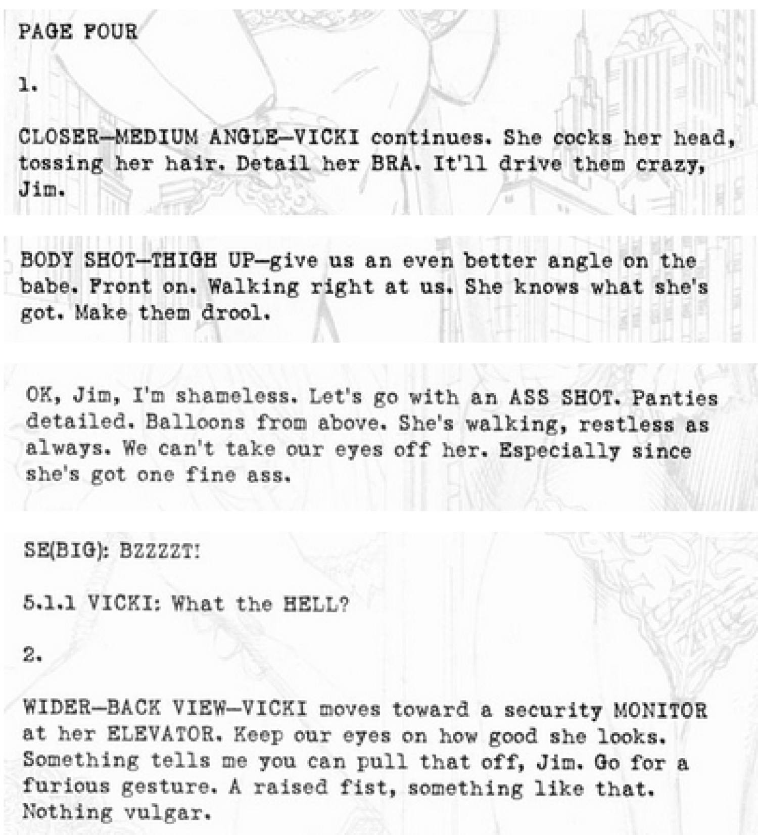 image of script notes from Frank Miller to Jim Lee of All Star Batman and Robin #1, that reads: Page Four: 1. Closer - Medium Angle - Vicki continues. She cocks her head, tossing her hair. Detail her BRA. It'll drive them crazy, Jim. Body Shot - Thigh Up - give us an even better angle on the babe. Front on. Walking right at us. She knows what she's got. Make them drool. Ok, Jim, I'm shameless. Let's go with an ASS SHOT. Panties detailed. Balloons from above. She's walking, restless as always. We can't take our eyes off her. Especially since she's got one fine ass. SE(BIG): BZZZZT! 5.1.1 Vicki: What the HELL? 2. Wider - Back View - Vicki moves toward a security monitor at her elevator. Keep our eyes on how good she looks. Something tells me you can pull that off, Jim. Go for a furious gesture. A raised fist, something like that. Nothing vulgar.